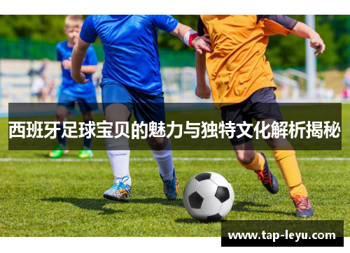 西班牙足球宝贝的魅力与独特文化解析揭秘