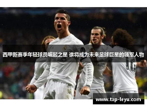 西甲新赛季年轻球员崛起之星 谁将成为未来足球巨星的领军人物