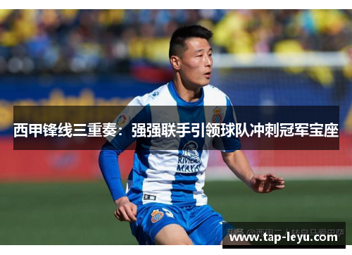 西甲锋线三重奏：强强联手引领球队冲刺冠军宝座