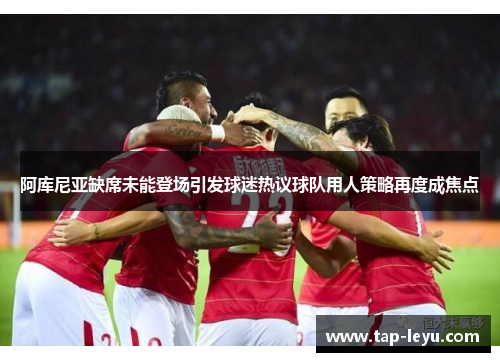 阿库尼亚缺席未能登场引发球迷热议球队用人策略再度成焦点 阿库尼亚缺席未能登场引发球迷热议球队用人策略再度成焦点