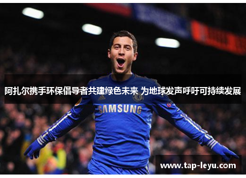 阿扎尔携手环保倡导者共建绿色未来 为地球发声呼吁可持续发展 阿扎尔携手环保倡导者共建绿色未来 为地球发声呼吁可持续发展