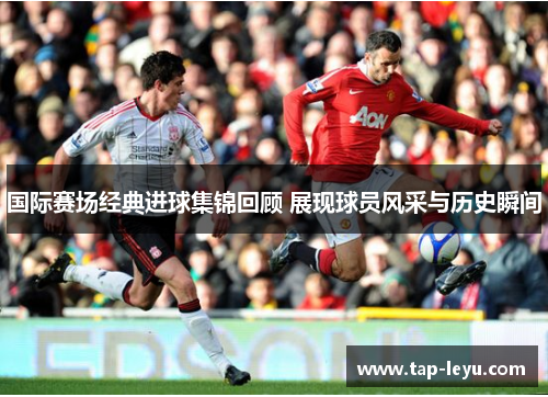 国际赛场经典进球集锦回顾 展现球员风采与历史瞬间 国际赛场经典进球集锦回顾 展现球员风采与历史瞬间