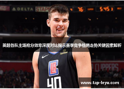 英超各队主场抢分效率深度对比揭示赛季竞争格局走势关键因素解析