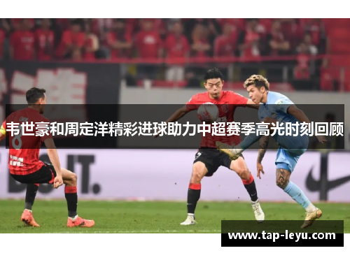 韦世豪和周定洋精彩进球助力中超赛季高光时刻回顾 韦世豪和周定洋精彩进球助力中超赛季高光时刻回顾