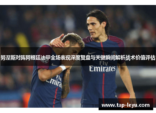 努涅斯对阵阿根廷法甲全场表现深度复盘与关键瞬间解析战术价值评估 努涅斯对阵阿根廷法甲全场表现深度复盘与关键瞬间解析战术价值评估