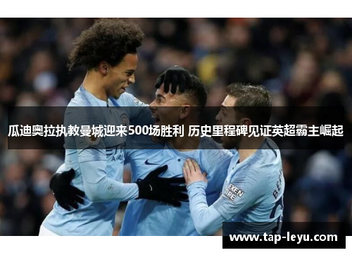 瓜迪奥拉执教曼城迎来500场胜利 历史里程碑见证英超霸主崛起