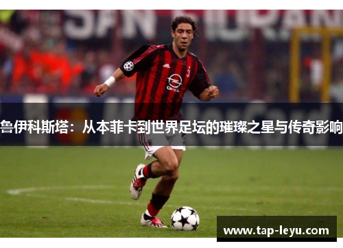鲁伊科斯塔：从本菲卡到世界足坛的璀璨之星与传奇影响