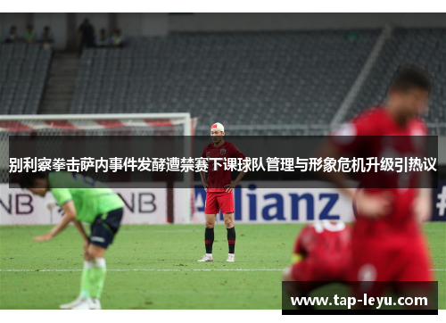 别利察拳击萨内事件发酵遭禁赛下课球队管理与形象危机升级引热议